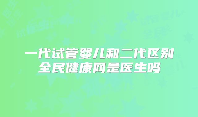 一代试管婴儿和二代区别全民健康网是医生吗