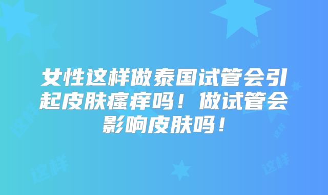 女性这样做泰国试管会引起皮肤瘙痒吗!做试管会影响皮肤吗!