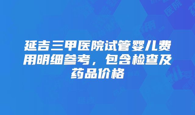 延吉三甲医院试管婴儿费用明细参考，包含检查及药品价格