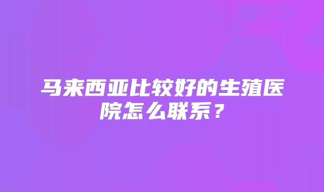 马来西亚比较好的生殖医院怎么联系？