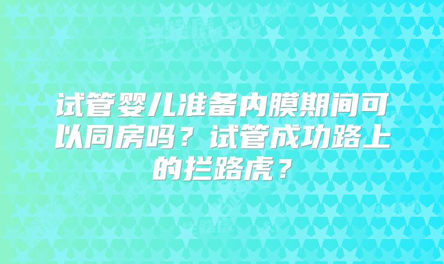 试管婴儿准备内膜期间可以同房吗？试管成功路上的拦路虎？