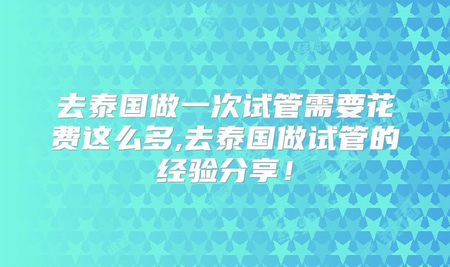 去泰国做一次试管需要花费这么多,去泰国做试管的经验分享！