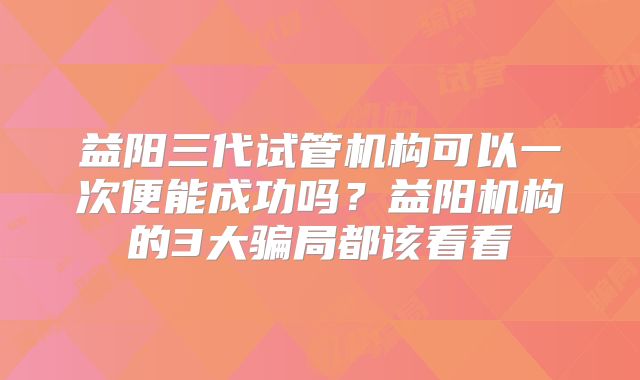 益阳三代试管机构可以一次便能成功吗？益阳机构的3大骗局都该看看