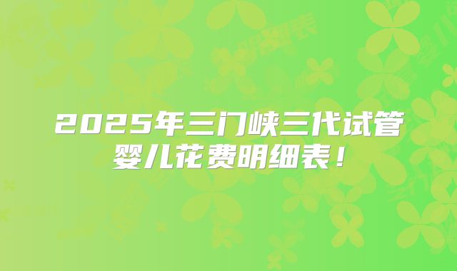 2025年三门峡三代试管婴儿花费明细表！
