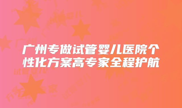 广州专做试管婴儿医院个性化方案高专家全程护航