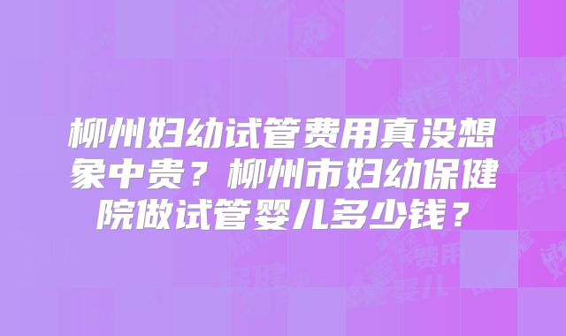 柳州妇幼试管费用真没想象中贵？柳州市妇幼保健院做试管婴儿多少钱？