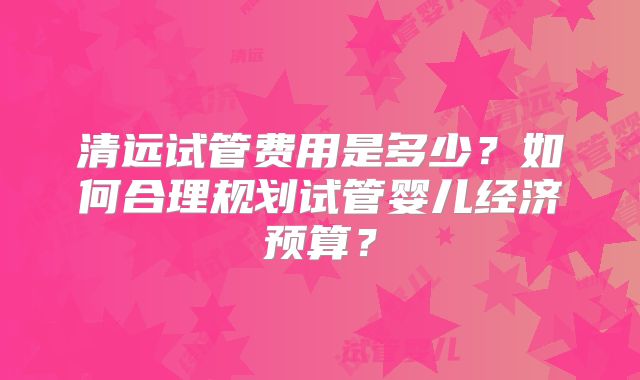 清远试管费用是多少？如何合理规划试管婴儿经济预算？