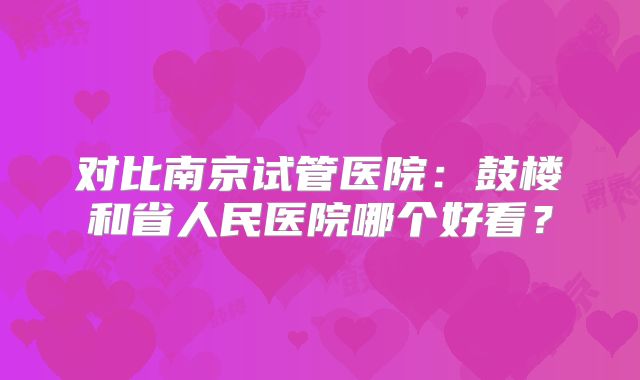 对比南京试管医院：鼓楼和省人民医院哪个好看？