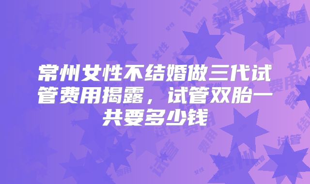 常州女性不结婚做三代试管费用揭露，试管双胎一共要多少钱