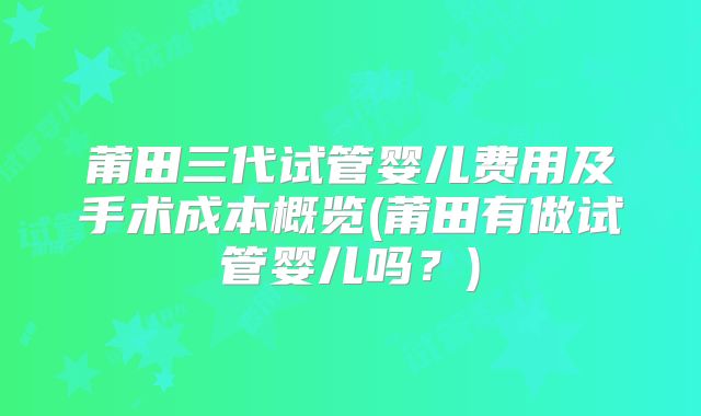 莆田三代试管婴儿费用及手术成本概览(莆田有做试管婴儿吗？)