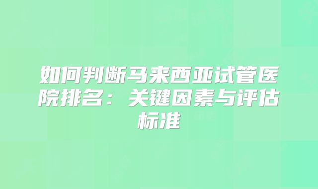 如何判断马来西亚试管医院排名：关键因素与评估标准