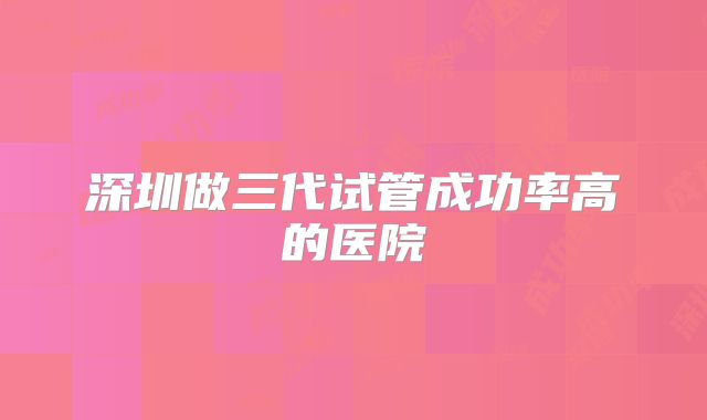 深圳做三代试管成功率高的医院
