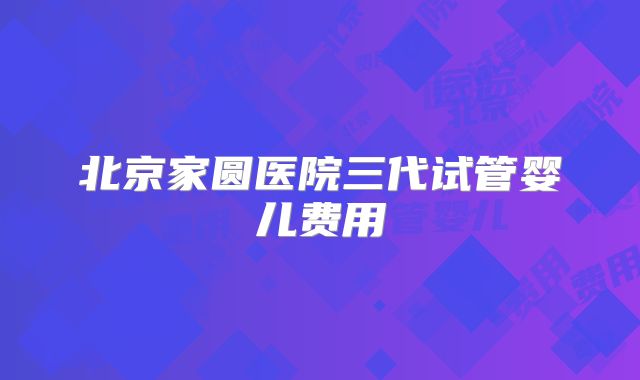 北京家圆医院三代试管婴儿费用