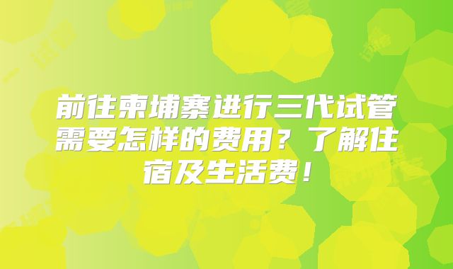 前往柬埔寨进行三代试管需要怎样的费用？了解住宿及生活费！