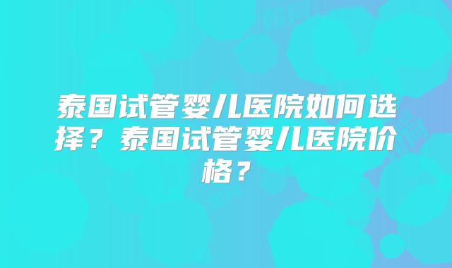 泰国试管婴儿医院如何选择？泰国试管婴儿医院价格？