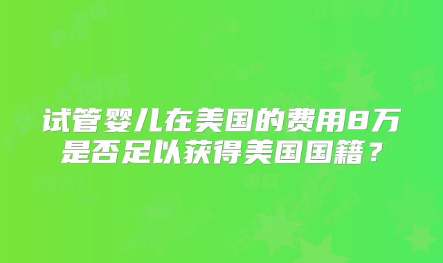 试管婴儿在美国的费用8万是否足以获得美国国籍？