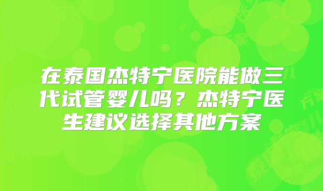 在泰国杰特宁医院能做三代试管婴儿吗？杰特宁医生建议选择其他方案