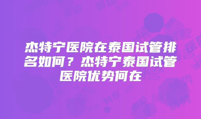 杰特宁医院在泰国试管排名如何？杰特宁泰国试管医院优势何在