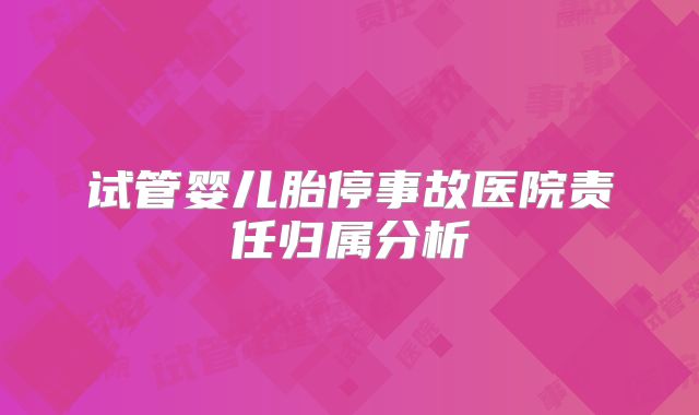 试管婴儿胎停事故医院责任归属分析