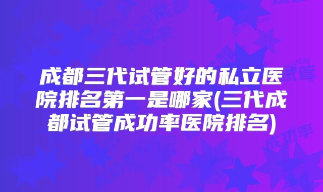 成都三代试管好的私立医院排名第一是哪家(三代成都试管成功率医院排名)