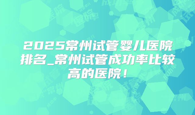 2025常州试管婴儿医院排名_常州试管成功率比较高的医院！