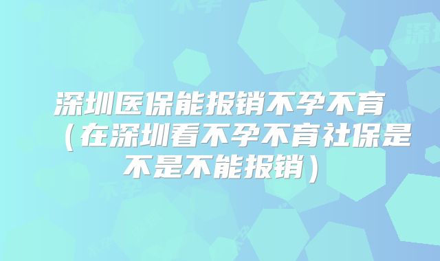 深圳医保能报销不孕不育(在深圳看不孕不育社保是不是不能报销)