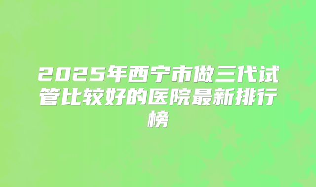 2025年西宁市做三代试管比较好的医院最新排行榜