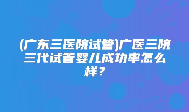 (广东三医院试管)广医三院三代试管婴儿成功率怎么样？