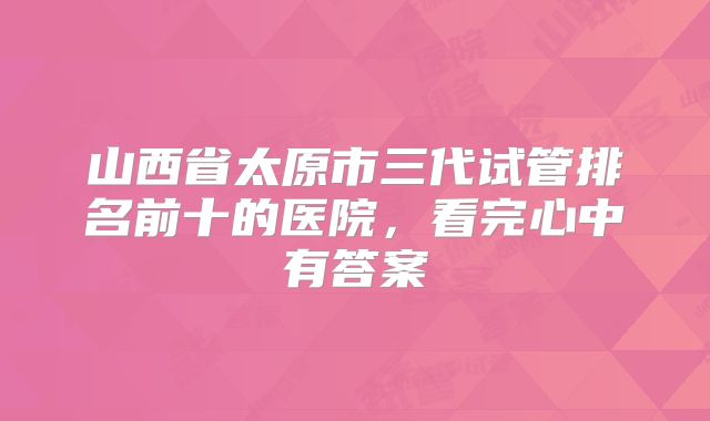 山西省太原市三代试管排名前十的医院，看完心中有答案