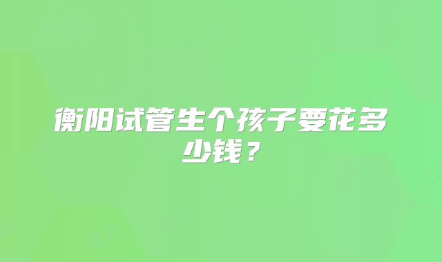 衡阳试管生个孩子要花多少钱？