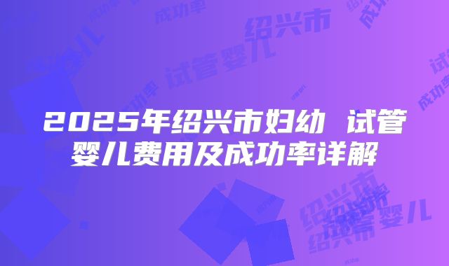 2025年绍兴市妇幼 试管婴儿费用及成功率详解