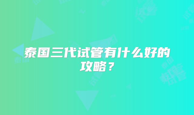 泰国三代试管有什么好的攻略？