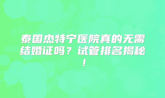 泰国杰特宁医院真的无需结婚证吗？试管排名揭秘！