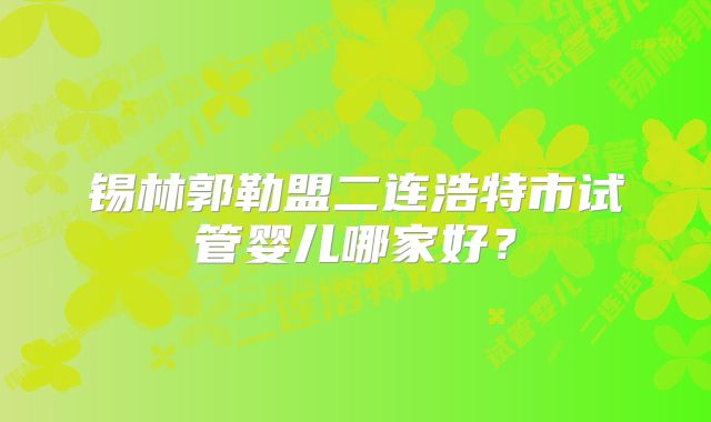 锡林郭勒盟二连浩特市试管婴儿哪家好？