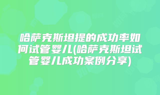 哈萨克斯坦提的成功率如何试管婴儿(哈萨克斯坦试管婴儿成功案例分享)