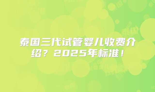 泰国三代试管婴儿收费介绍？2025年标准！