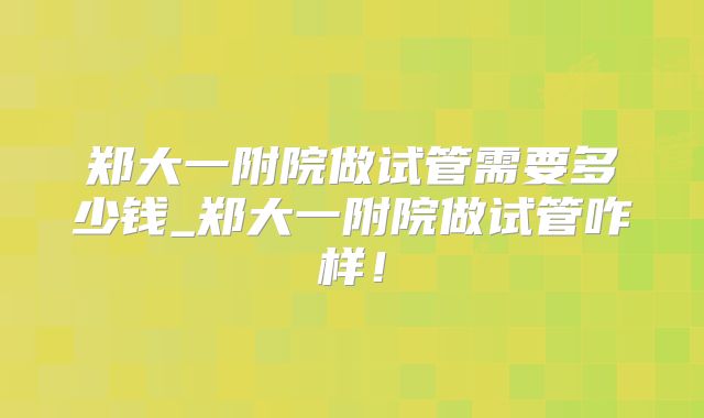 郑大一附院做试管需要多少钱_郑大一附院做试管咋样！