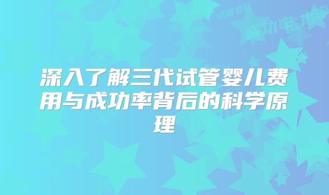 深入了解三代试管婴儿费用与成功率背后的科学原理