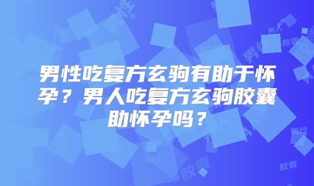 男性吃复方玄驹有助于怀孕？男人吃复方玄驹胶囊助怀孕吗？