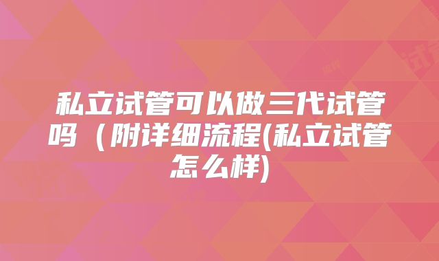 私立试管可以做三代试管吗(附详细流程(私立试管怎么样)