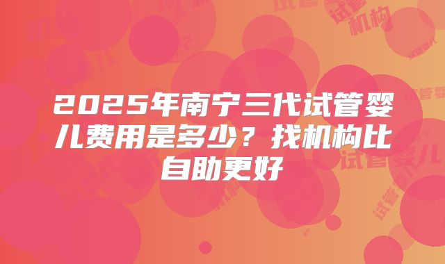 2025年南宁三代试管婴儿费用是多少？找机构比自助更好