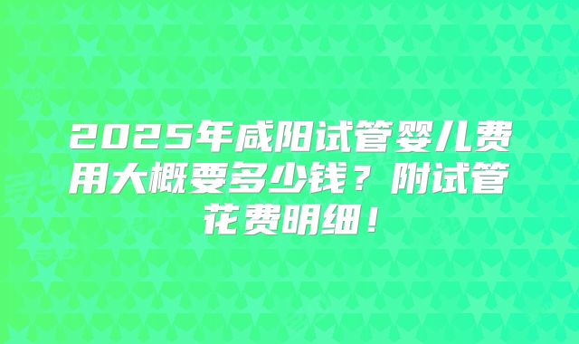2025年咸阳试管婴儿费用大概要多少钱?附试管花费明细!