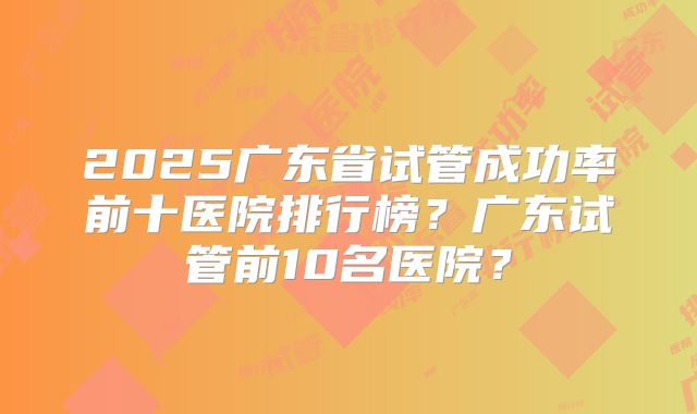 2025广东省试管成功率前十医院排行榜？广东试管前10名医院？