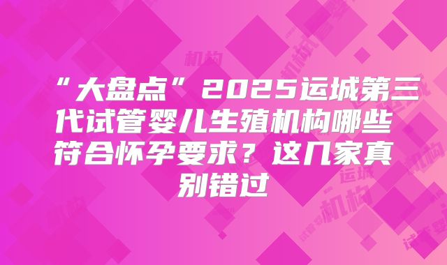 “大盘点”2025运城第三代试管婴儿生殖机构哪些符合怀孕要求？这几家真别错过