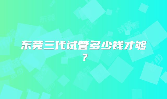 东莞三代试管多少钱才够?
