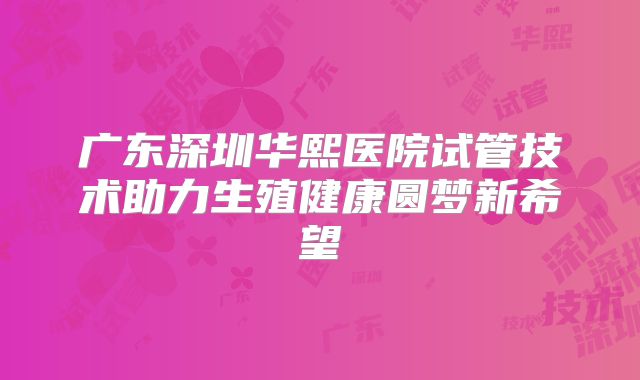 广东深圳华熙医院试管技术助力生殖健康圆梦新希望