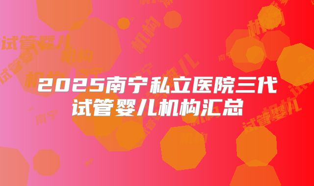 2025南宁私立医院三代试管婴儿机构汇总