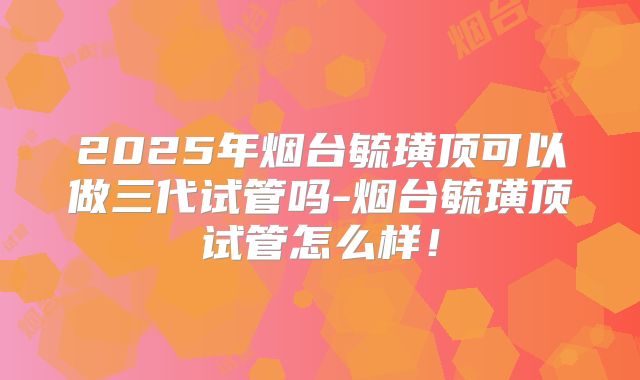 2025年烟台毓璜顶可以做三代试管吗-烟台毓璜顶试管怎么样！