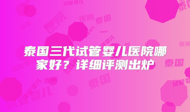 泰国三代试管婴儿医院哪家好?详细评测出炉