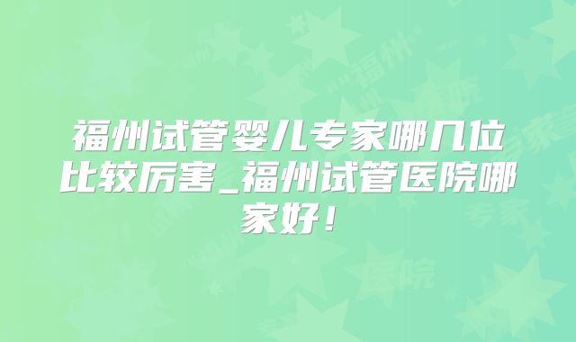 福州试管婴儿专家哪几位比较厉害_福州试管医院哪家好！